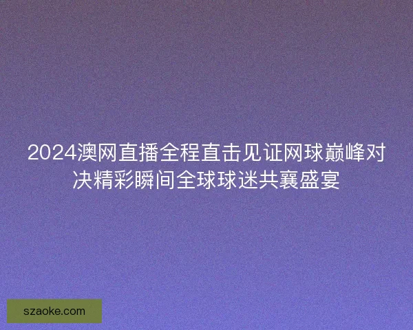 2024澳网直播全程直击见证网球巅峰对决精彩瞬间全球球迷共襄盛宴