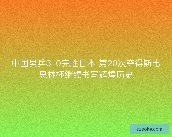 中国男乒3-0完胜日本 第20次夺得斯韦思林杯继续书写辉煌历史