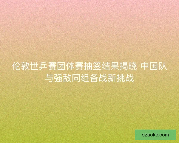 伦敦世乒赛团体赛抽签结果揭晓 中国队与强敌同组备战新挑战