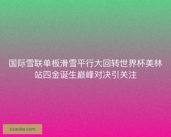 国际雪联单板滑雪平行大回转世界杯美林站四金诞生巅峰对决引关注