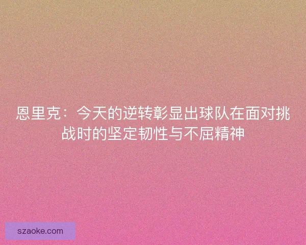 恩里克：今天的逆转彰显出球队在面对挑战时的坚定韧性与不屈精神