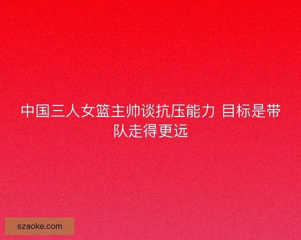 中国三人女篮主帅谈抗压能力 目标是带队走得更远