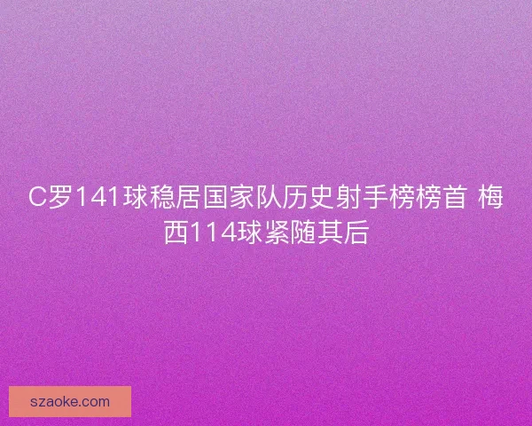 C罗141球稳居国家队历史射手榜榜首 梅西114球紧随其后