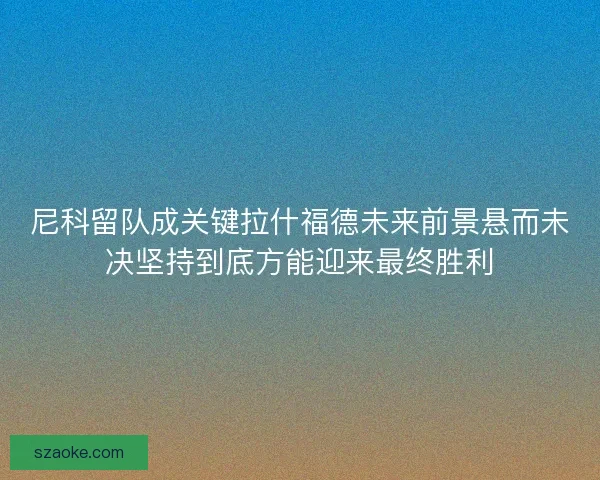 尼科留队成关键拉什福德未来前景悬而未决坚持到底方能迎来最终胜利